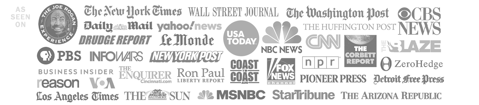 As seen on The Joe Rogan Experience, New York Times, Wall Street Journal, The Washington Post, CBS News, USA Today, Fox News, Le Monde, NBC News, PBS, NPR, NBC News, The Drudge Report, Ron Paul Liberty Report, and many more.