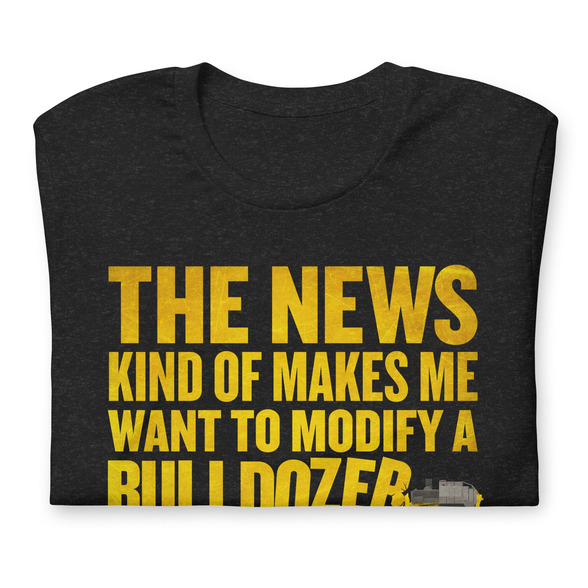 The News Kind of Makes Me Want to Modify a Bulldozer T-Shirt